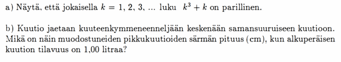 a) Näytä, että jokaisella k = 1, 2, 3, ... luku k³ + k on parillinen. b) Kuutio jaetaan kuuteenkymmeneenneljään keskenään samansuuruiseen kuutioon. Mikä on näin muodostuneiden pikkukuutioiden särmän pituus (em), kun alkuperäisen kuution tilavuus on 1,00 litraa?